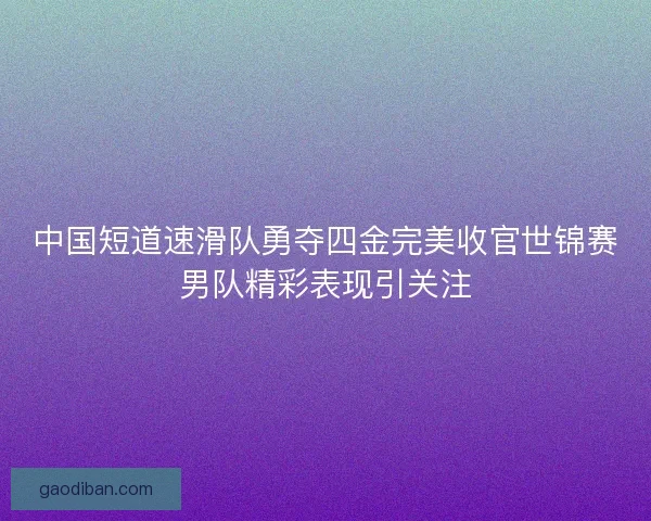 中国短道速滑队勇夺四金完美收官世锦赛男队精彩表现引关注