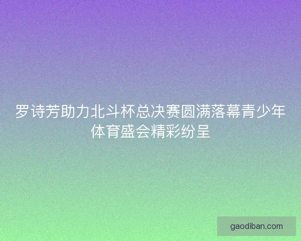 罗诗芳助力北斗杯总决赛圆满落幕青少年体育盛会精彩纷呈