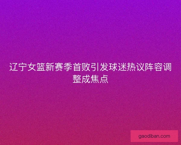辽宁女篮新赛季首败引发球迷热议阵容调整成焦点
