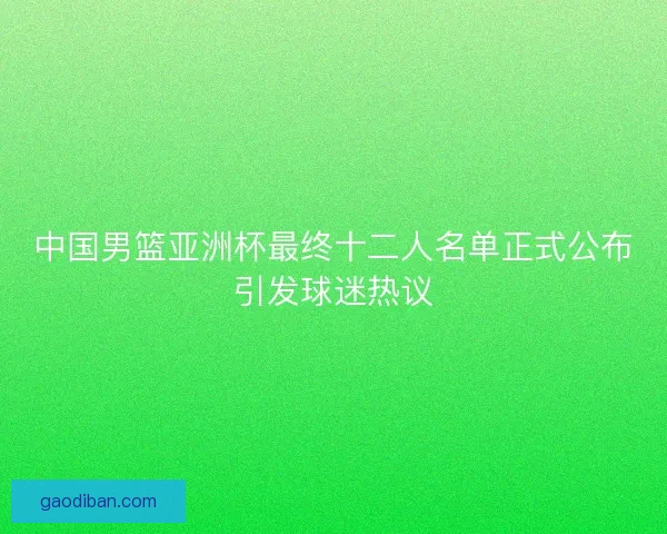 中国男篮亚洲杯最终十二人名单正式公布引发球迷热议