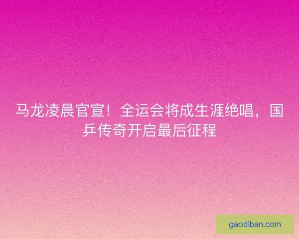马龙凌晨官宣！全运会将成生涯绝唱，国乒传奇开启最后征程