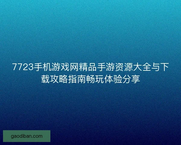 7723手机游戏网精品手游资源大全与下载攻略指南畅玩体验分享