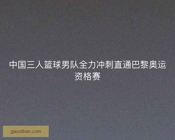 中国三人篮球男队全力冲刺直通巴黎奥运资格赛
