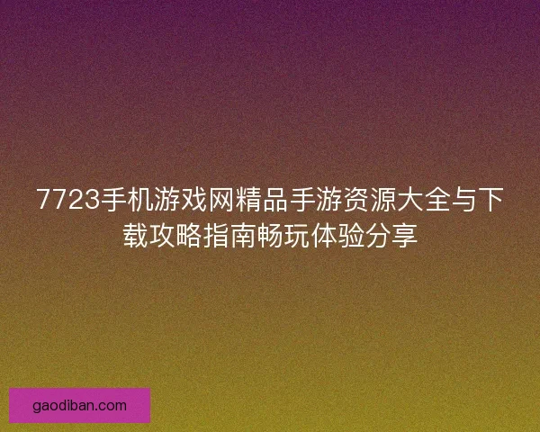 7723手机游戏网精品手游资源大全与下载攻略指南畅玩体验分享